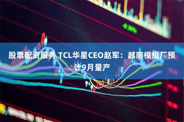 股票配资服务 TCL华星CEO赵军:越南模组厂预计9月量产
