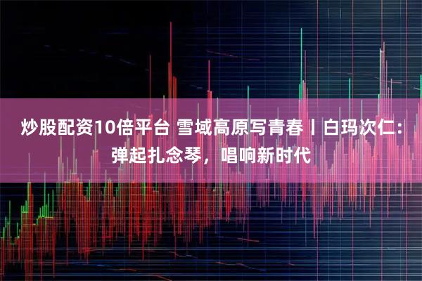 炒股配资10倍平台 雪域高原写青春丨白玛次仁:弹起扎念琴,唱响新时代