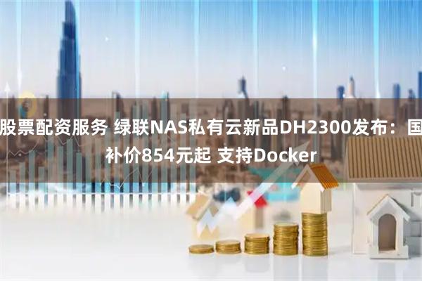 股票配资服务 绿联NAS私有云新品DH2300发布:国补价854元起 支持Docker
