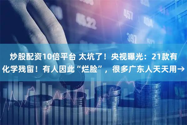 炒股配资10倍平台 太坑了!央视曝光:21款有化学残留!有人因此“烂脸”,很多广东人天天用→