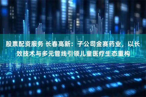 股票配资服务 长春高新：子公司金赛药业，以长效技术与多元管线引领儿童医疗生态重构