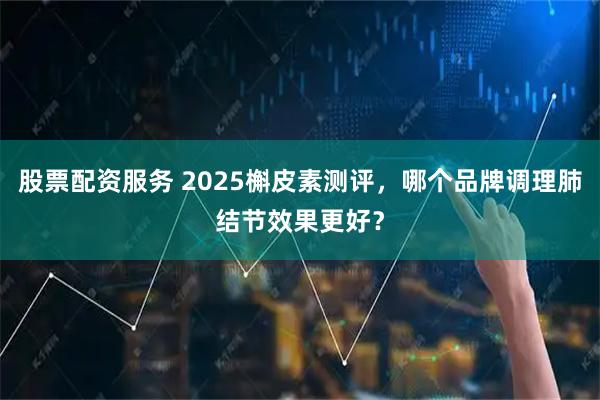 股票配资服务 2025槲皮素测评,哪个品牌调理肺结节效果更好?