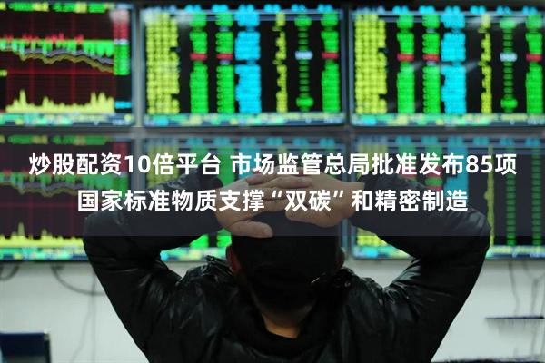 炒股配资10倍平台 市场监管总局批准发布85项国家标准物质支撑“双碳”和精密制造