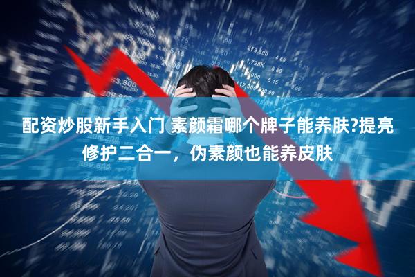 配资炒股新手入门 素颜霜哪个牌子能养肤?提亮修护二合一，伪素颜也能养皮肤