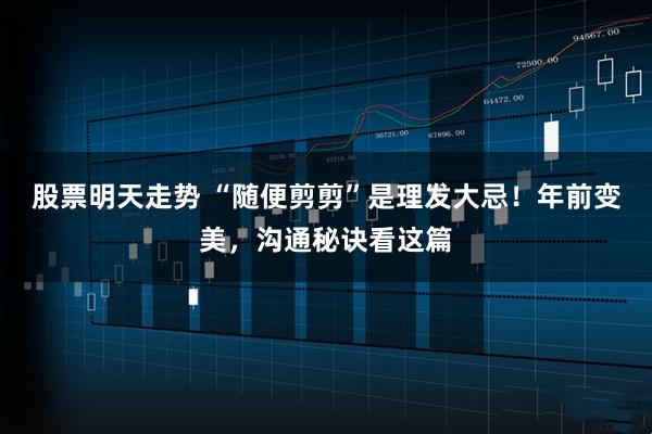 股票明天走势 “随便剪剪”是理发大忌！年前变美，沟通秘诀看这篇