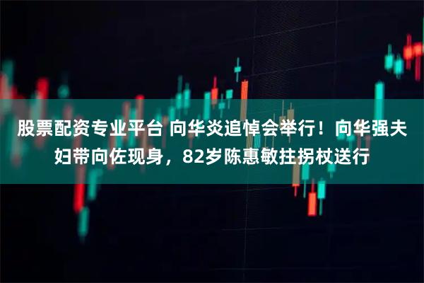 股票配资专业平台 向华炎追悼会举行！向华强夫妇带向佐现身，82岁陈惠敏拄拐杖送行