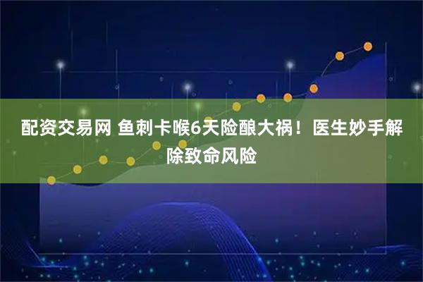 配资交易网 鱼刺卡喉6天险酿大祸！医生妙手解除致命风险