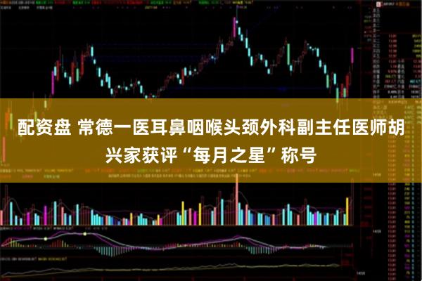 配资盘 常德一医耳鼻咽喉头颈外科副主任医师胡兴家获评“每月之星”称号