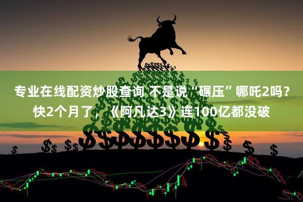 专业在线配资炒股查询 不是说“碾压”哪吒2吗？快2个月了，《阿凡达3》连100亿都没破