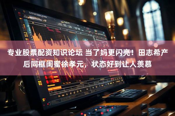 专业股票配资知识论坛 当了妈更闪亮！田志希产后同框闺蜜徐孝元，状态好到让人羡慕