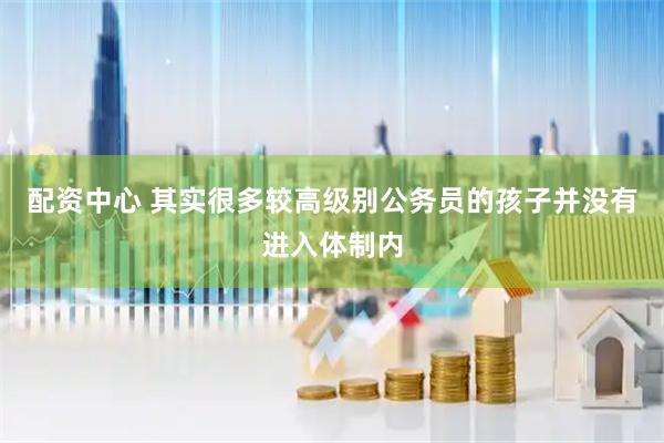 配资中心 其实很多较高级别公务员的孩子并没有进入体制内