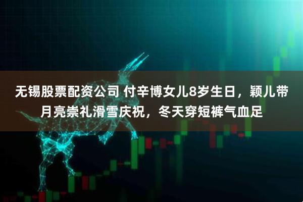 无锡股票配资公司 付辛博女儿8岁生日，颖儿带月亮崇礼滑雪庆祝，冬天穿短裤气血足