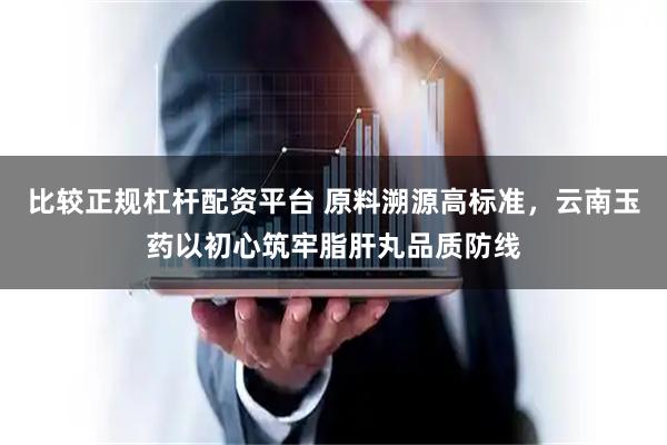 比较正规杠杆配资平台 原料溯源高标准,云南玉药以初心筑牢脂肝丸品质防线