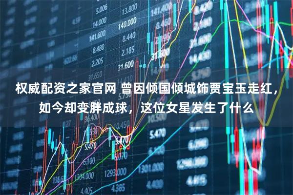 权威配资之家官网 曾因倾国倾城饰贾宝玉走红，如今却变胖成球，这位女星发生了什么