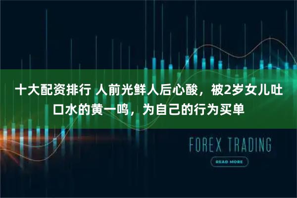 十大配资排行 人前光鲜人后心酸，被2岁女儿吐口水的黄一鸣，为自己的行为买单