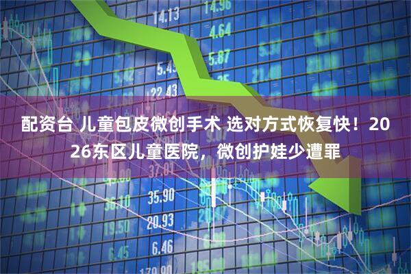 配资台 儿童包皮微创手术 选对方式恢复快！2026东区儿童医院，微创护娃少遭罪