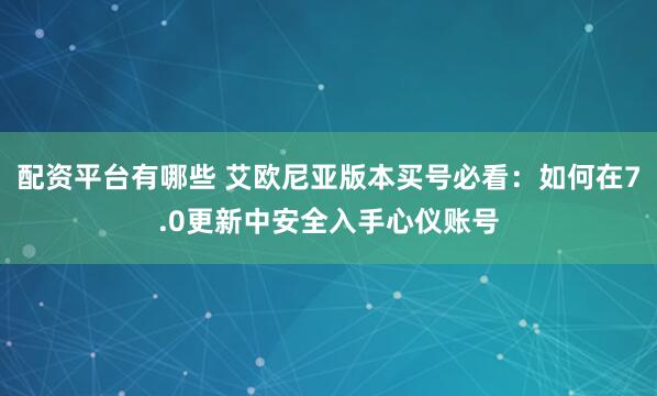 配资平台有哪些 艾欧尼亚版本买号必看：如何在7.0更新中安全入手心仪账号