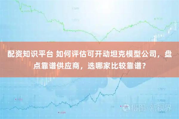 配资知识平台 如何评估可开动坦克模型公司，盘点靠谱供应商，选哪家比较靠谱？