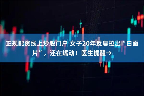 正规配资线上炒股门户 女子20年反复拉出“白面片”，还在蠕动！医生提醒→