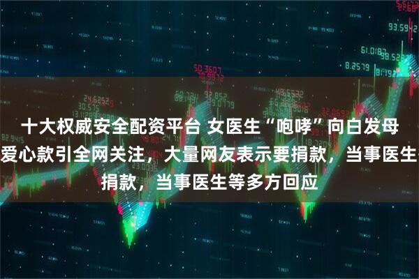 十大权威安全配资平台 女医生“咆哮”向白发母亲塞200元爱心款引全网关注，大量网友表示要捐款，当事医生等多方回应