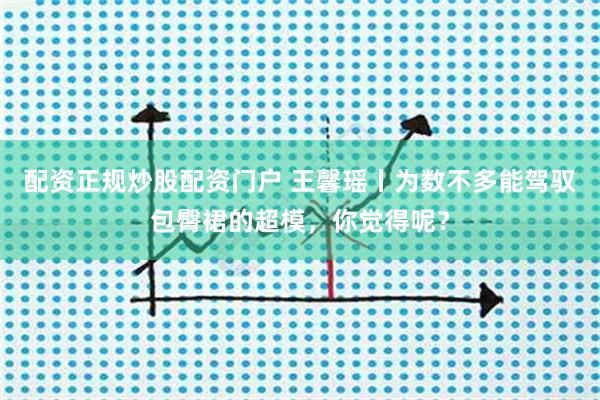 配资正规炒股配资门户 王馨瑶丨为数不多能驾驭包臀裙的超模，你觉得呢？
