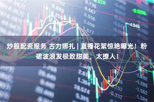 炒股配资服务 古力娜扎 | 直播花絮惊艳曝光！粉裙波浪发极致甜美，太撩人！