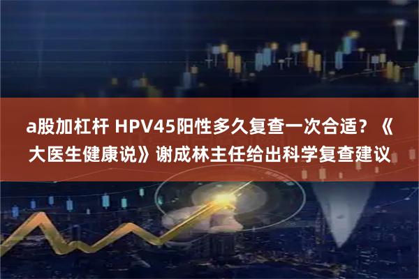 a股加杠杆 HPV45阳性多久复查一次合适？《大医生健康说》谢成林主任给出科学复查建议