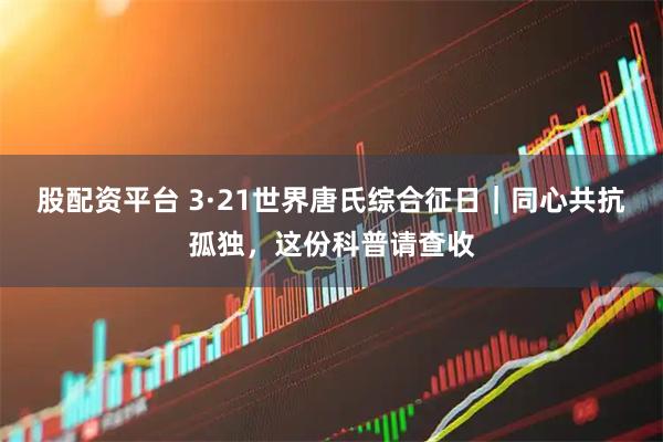 股配资平台 3·21世界唐氏综合征日|同心共抗孤独,这份科普请查收