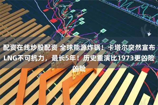 配资在线炒股配资 全球能源炸锅!卡塔尔突然宣布LNG不可抗力,最长5年!历史重演比1973更凶险