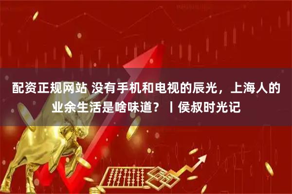 配资正规网站 没有手机和电视的辰光，上海人的业余生活是啥味道？丨侯叔时光记