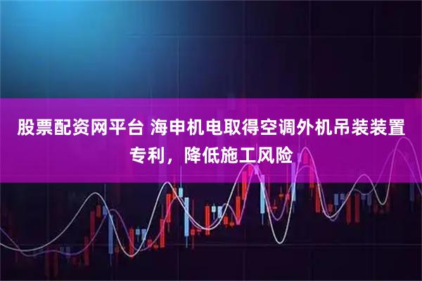 股票配资网平台 海申机电取得空调外机吊装装置专利，降低施工风险