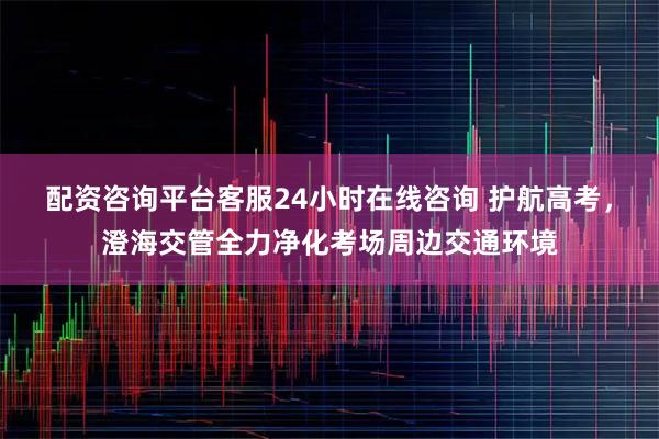 配资咨询平台客服24小时在线咨询 护航高考,澄海交管全力净化考场周边交通环境