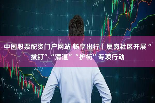 中国股票配资门户网站 畅享出行丨厦岗社区开展“拔钉”“清道”“护街”专项行动