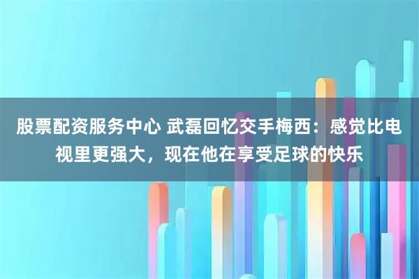 股票配资服务中心 武磊回忆交手梅西：感觉比电视里更强大，现在他在享受足球的快乐