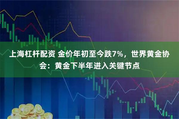 上海杠杆配资 金价年初至今跌7%,世界黄金协会:黄金下半年进入关键节点