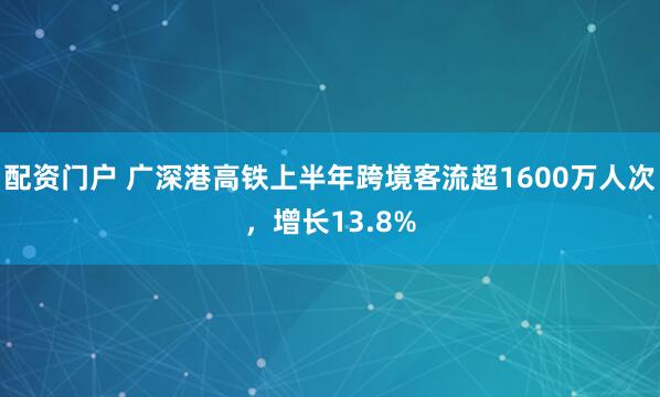 配资门户 广深港高铁上半年跨境客流超1600万人次，增长13.8%