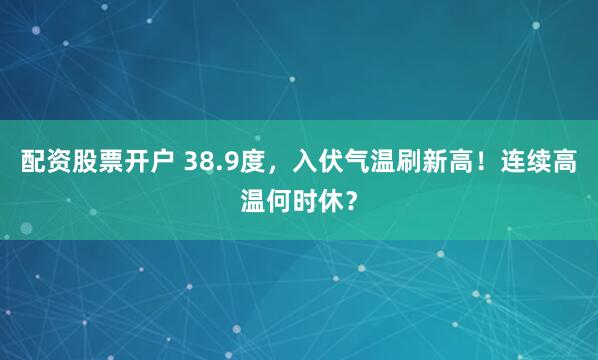 配资股票开户 38.9度，入伏气温刷新高！连续高温何时休？