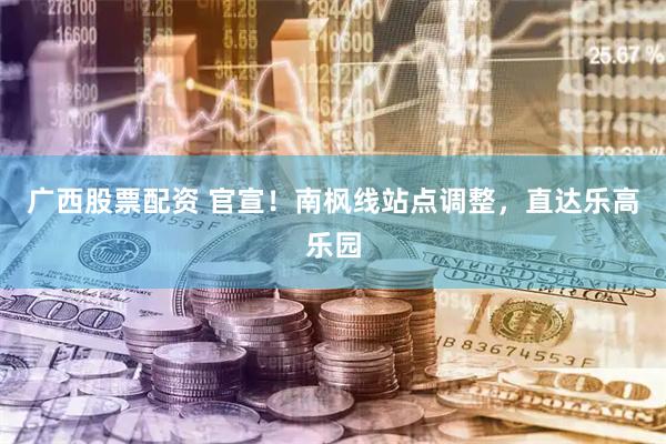 广西股票配资 官宣!南枫线站点调整,直达乐高乐园