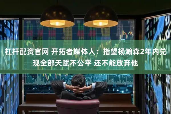 杠杆配资官网 开拓者媒体人：指望杨瀚森2年内兑现全部天赋不公平 还不能放弃他