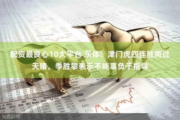 配资最良心10大平台 东体：津门虎四连胜雨过天晴，季胜攀表示不能辜负于指导