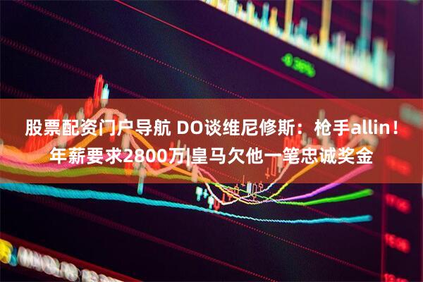 股票配资门户导航 DO谈维尼修斯：枪手allin！年薪要求2800万|皇马欠他一笔忠诚奖金