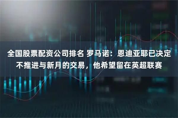 全国股票配资公司排名 罗马诺：恩迪亚耶已决定不推进与新月的交易，他希望留在英超联赛