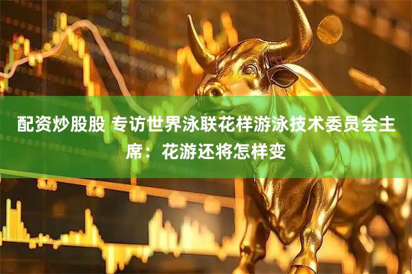 配资炒股股 专访世界泳联花样游泳技术委员会主席：花游还将怎样变