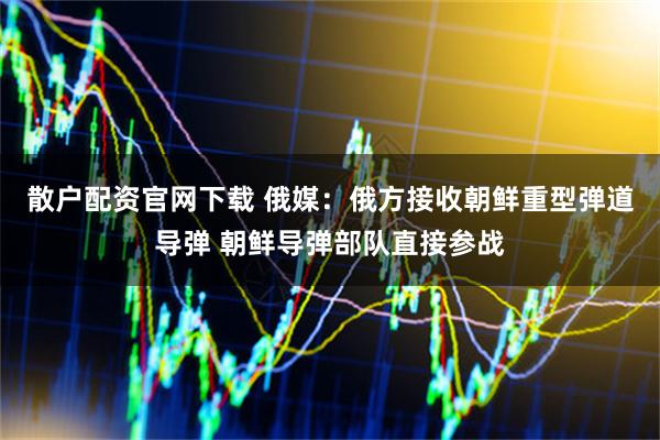 散户配资官网下载 俄媒：俄方接收朝鲜重型弹道导弹 朝鲜导弹部队直接参战