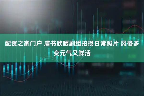 配资之家门户 虞书欣晒剧组拍摄日常照片 风格多变元气又鲜活