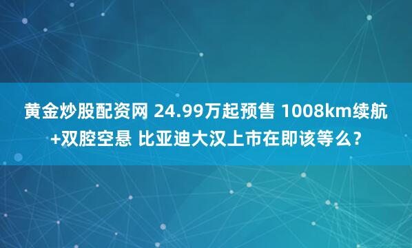 黄金炒股配资网 24.99万起预售 1008km续航+双腔空悬 比亚迪大汉上市在即该等么？