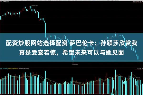 配资炒股网站选择配资 萨巴伦卡：孙颖莎欣赏我真是受宠若惊，希望未来可以与她见面